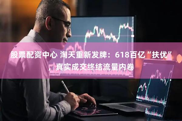 股票配资中心 淘天重新发牌：618百亿“扶优”，真实成交终结流量内卷