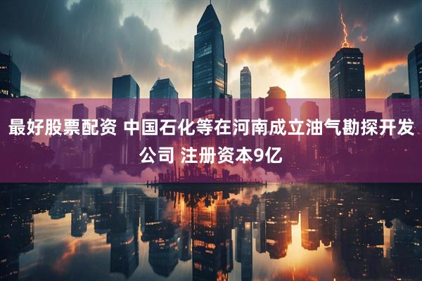 最好股票配资 中国石化等在河南成立油气勘探开发公司 注册资本9亿