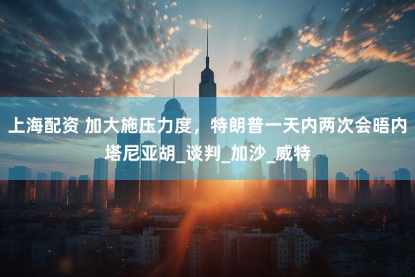 上海配资 加大施压力度，特朗普一天内两次会晤内塔尼亚胡_谈判_加沙_威特