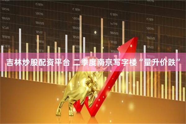 吉林炒股配资平台 二季度南京写字楼“量升价跌”