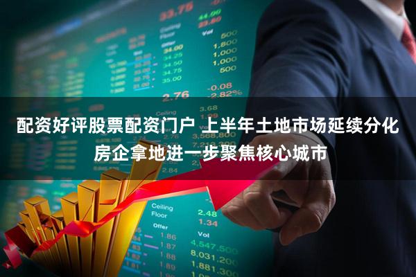 配资好评股票配资门户 上半年土地市场延续分化 房企拿地进一步聚焦核心城市