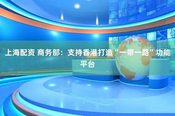 上海配资 商务部：支持香港打造“一带一路”功能平台