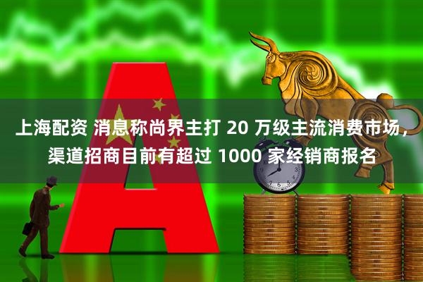 上海配资 消息称尚界主打 20 万级主流消费市场，渠道招商目前有超过 1000 家经销商报名