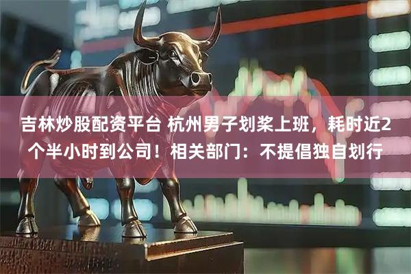 吉林炒股配资平台 杭州男子划桨上班，耗时近2个半小时到公司！相关部门：不提倡独自划行