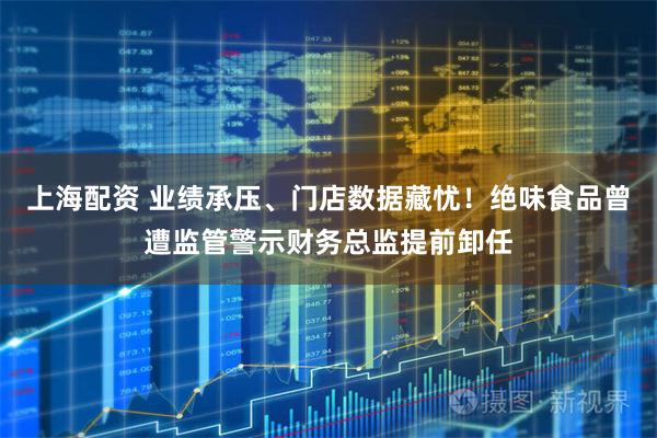 上海配资 业绩承压、门店数据藏忧！绝味食品曾遭监管警示财务总监提前卸任