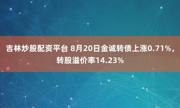 吉林炒股配资平台 8月20日金诚转债上涨0.71%，转股溢价率14.23%