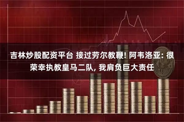 吉林炒股配资平台 接过劳尔教鞭! 阿韦洛亚: 很荣幸执教皇马二队, 我肩负巨大责任