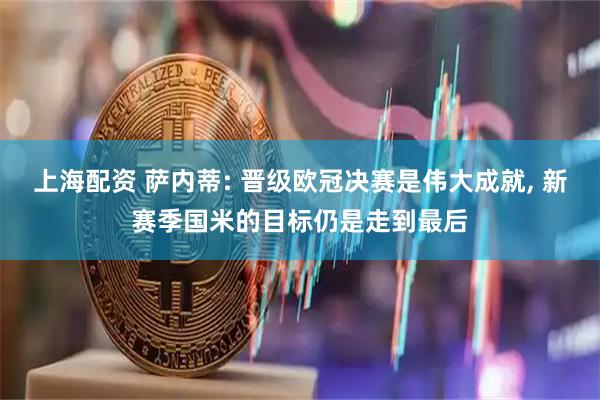 上海配资 萨内蒂: 晋级欧冠决赛是伟大成就, 新赛季国米的目标仍是走到最后