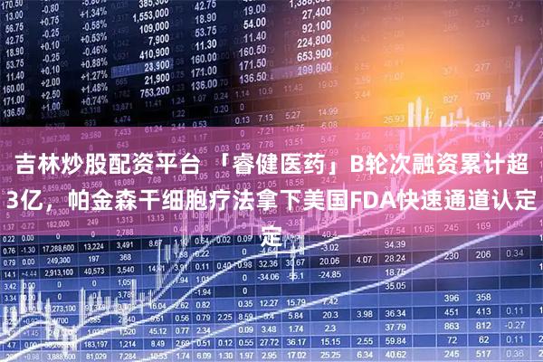 吉林炒股配资平台 「睿健医药」B轮次融资累计超3亿，帕金森干细胞疗法拿下美国FDA快速通道认定