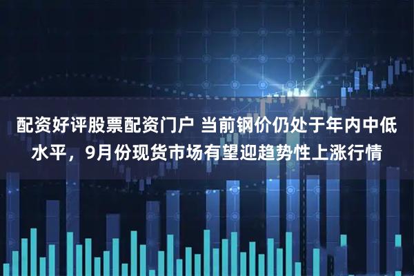 配资好评股票配资门户 当前钢价仍处于年内中低水平，9月份现货市场有望迎趋势性上涨行情