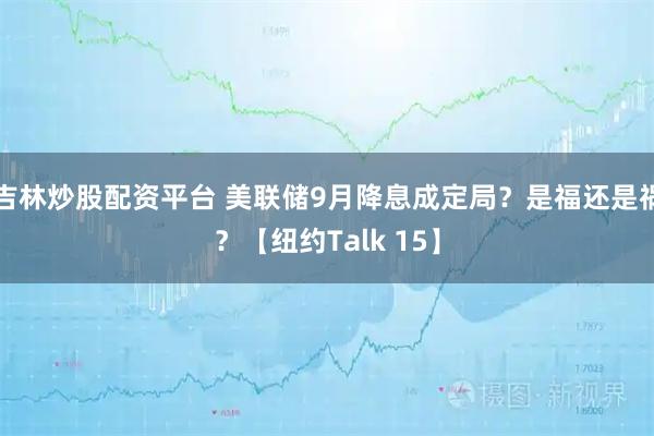吉林炒股配资平台 美联储9月降息成定局？是福还是祸？【纽约Talk 15】