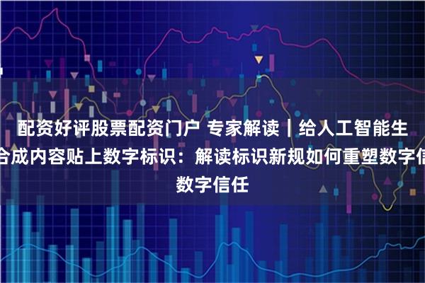 配资好评股票配资门户 专家解读｜给人工智能生成合成内容贴上数字标识：解读标识新规如何重塑数字信任