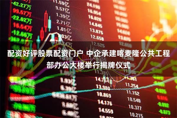 配资好评股票配资门户 中企承建喀麦隆公共工程部办公大楼举行揭牌仪式