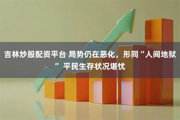 吉林炒股配资平台 局势仍在恶化，形同“人间地狱” 平民生存状况堪忧