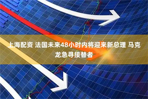 上海配资 法国未来48小时内将迎来新总理 马克龙急寻接替者