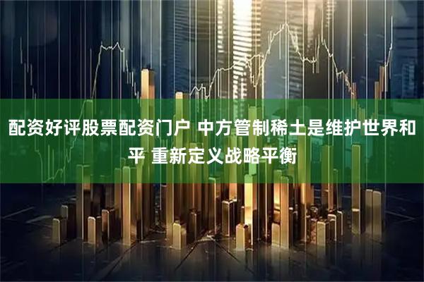 配资好评股票配资门户 中方管制稀土是维护世界和平 重新定义战略平衡