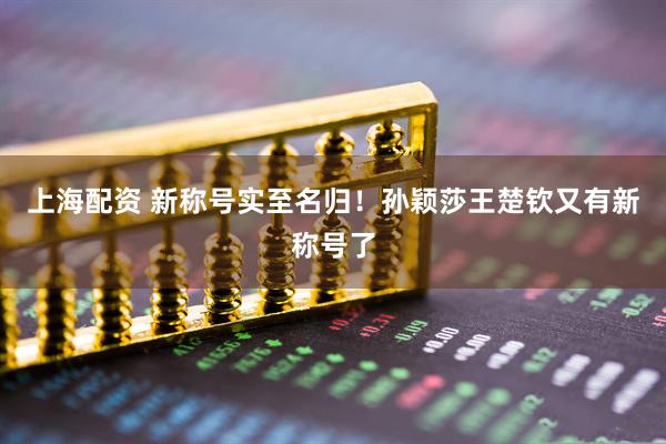 上海配资 新称号实至名归！孙颖莎王楚钦又有新称号了