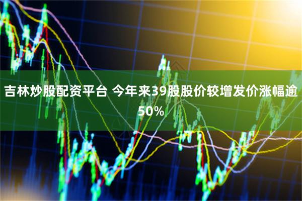 吉林炒股配资平台 今年来39股股价较增发价涨幅逾50%