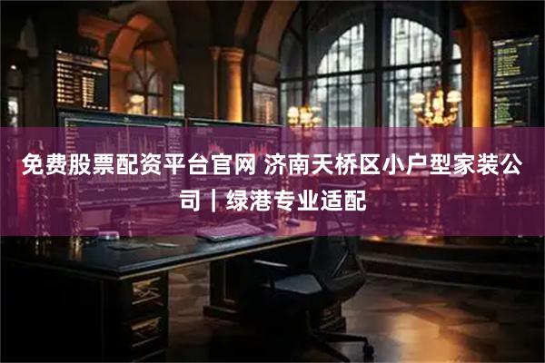 免费股票配资平台官网 济南天桥区小户型家装公司｜绿港专业适配