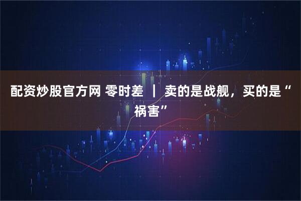 配资炒股官方网 零时差 ｜ 卖的是战舰，买的是“祸害”